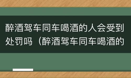 醉酒驾车同车喝酒的人会受到处罚吗（醉酒驾车同车喝酒的人会受到处罚吗）