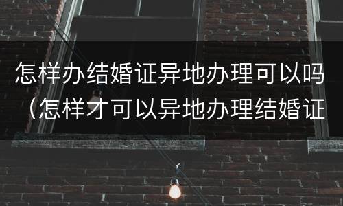 怎样办结婚证异地办理可以吗（怎样才可以异地办理结婚证）