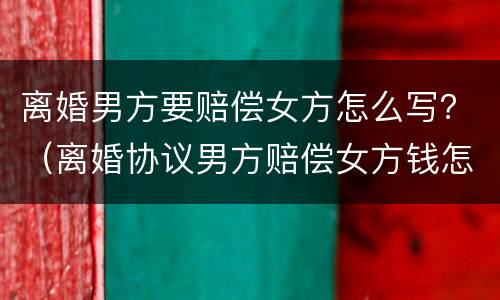 离婚男方要赔偿女方怎么写？（离婚协议男方赔偿女方钱怎么写）