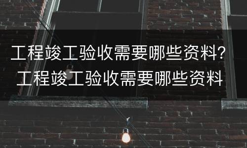 工程竣工验收需要哪些资料？ 工程竣工验收需要哪些资料