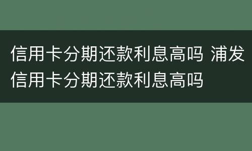 信用卡分期还款利息高吗 浦发信用卡分期还款利息高吗