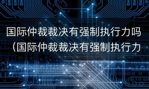 国际仲裁裁决有强制执行力吗（国际仲裁裁决有强制执行力吗为什么）