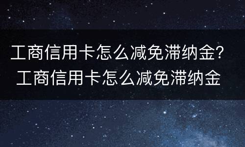 工商信用卡怎么减免滞纳金？ 工商信用卡怎么减免滞纳金