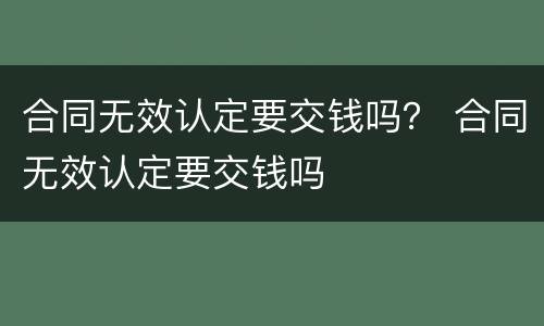 合同无效认定要交钱吗？ 合同无效认定要交钱吗
