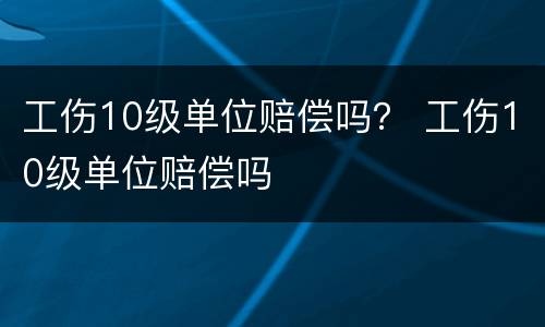 工伤10级单位赔偿吗？ 工伤10级单位赔偿吗