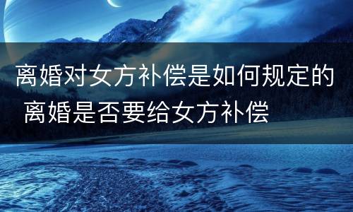 离婚对女方补偿是如何规定的 离婚是否要给女方补偿
