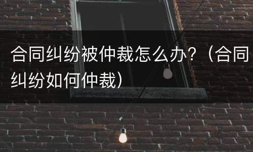合同纠纷被仲裁怎么办?（合同纠纷如何仲裁）