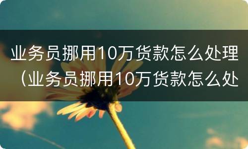 业务员挪用10万货款怎么处理（业务员挪用10万货款怎么处理好）