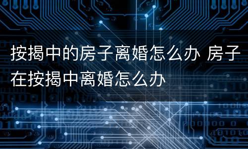 按揭中的房子离婚怎么办 房子在按揭中离婚怎么办