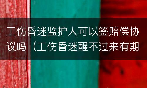 工伤昏迷监护人可以签赔偿协议吗（工伤昏迷醒不过来有期限吗）