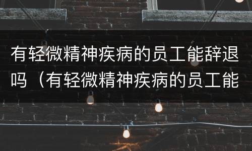 有轻微精神疾病的员工能辞退吗（有轻微精神疾病的员工能辞退吗怎么赔偿）