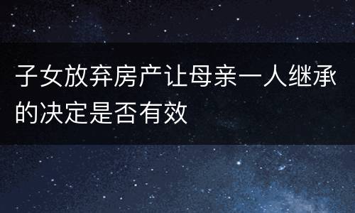 子女放弃房产让母亲一人继承的决定是否有效