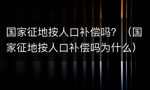 国家征地按人口补偿吗？（国家征地按人口补偿吗为什么）