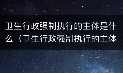 卫生行政强制执行的主体是什么（卫生行政强制执行的主体是什么意思）