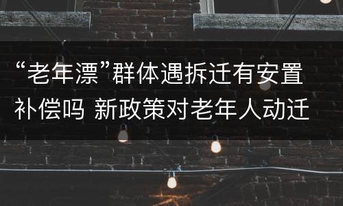 “老年漂”群体遇拆迁有安置补偿吗 新政策对老年人动迁