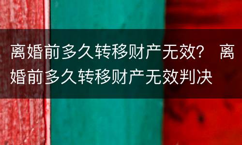 离婚前多久转移财产无效？ 离婚前多久转移财产无效判决