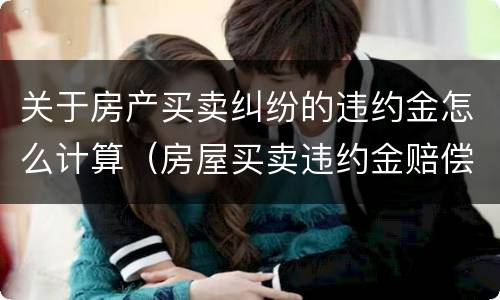 关于房产买卖纠纷的违约金怎么计算（房屋买卖违约金赔偿标准）