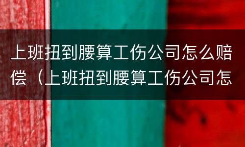 上班扭到腰算工伤公司怎么赔偿（上班扭到腰算工伤公司怎么赔偿的）