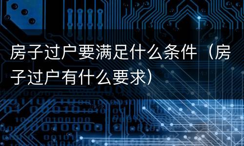 房子过户要满足什么条件（房子过户有什么要求）