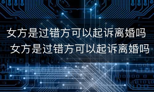 女方是过错方可以起诉离婚吗 女方是过错方可以起诉离婚吗知乎