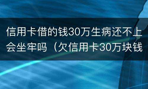 信用卡借的钱30万生病还不上会坐牢吗（欠信用卡30万块钱,坐牢还用还吗）