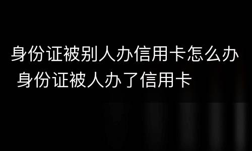 身份证被别人办信用卡怎么办 身份证被人办了信用卡