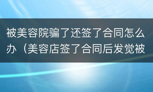 被美容院骗了还签了合同怎么办（美容店签了合同后发觉被骗能退吗?）