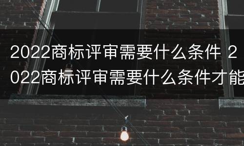 2022商标评审需要什么条件 2022商标评审需要什么条件才能过