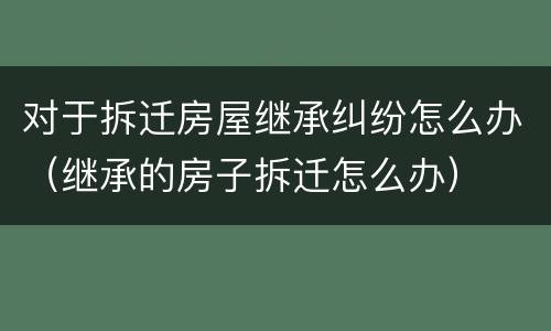 对于拆迁房屋继承纠纷怎么办（继承的房子拆迁怎么办）