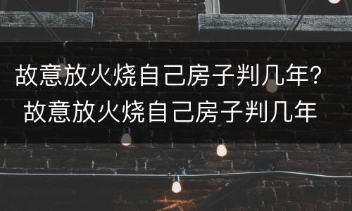 故意放火烧自己房子判几年？ 故意放火烧自己房子判几年