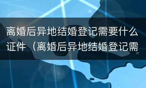 离婚后异地结婚登记需要什么证件（离婚后异地结婚登记需要什么证件材料）