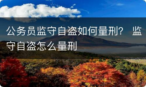 公务员监守自盗如何量刑？ 监守自盗怎么量刑