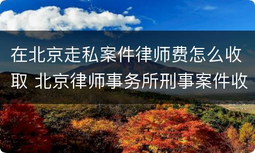 在北京走私案件律师费怎么收取 北京律师事务所刑事案件收费标准