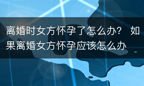 离婚时女方怀孕了怎么办？ 如果离婚女方怀孕应该怎么办