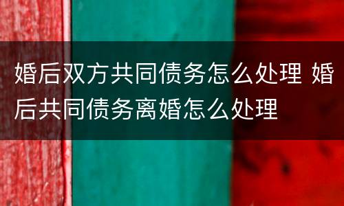 婚后双方共同债务怎么处理 婚后共同债务离婚怎么处理