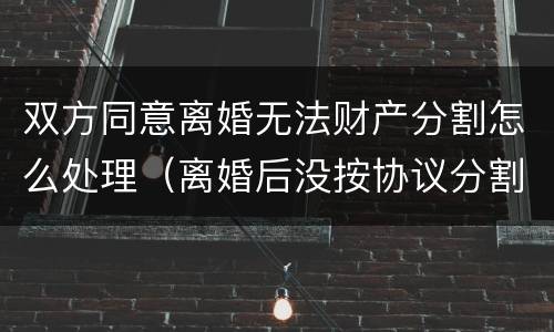 双方同意离婚无法财产分割怎么处理（离婚后没按协议分割财产怎么办）