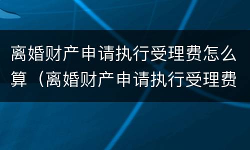 离婚财产申请执行受理费怎么算（离婚财产申请执行受理费怎么算出来的）