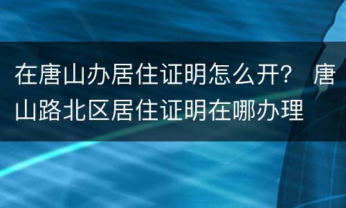 在唐山办居住证明怎么开？ 唐山路北区居住证明在哪办理