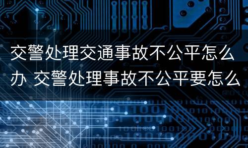 交警处理交通事故不公平怎么办 交警处理事故不公平要怎么办