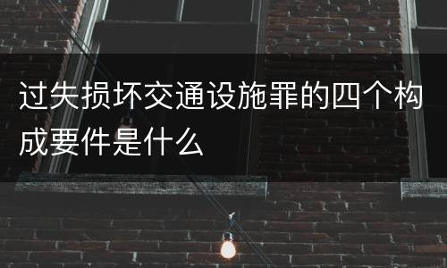 过失损坏交通设施罪的四个构成要件是什么