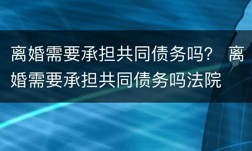 离婚需要承担共同债务吗？ 离婚需要承担共同债务吗法院