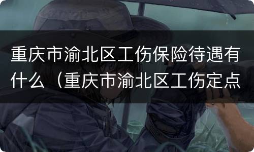 重庆市渝北区工伤保险待遇有什么（重庆市渝北区工伤定点医院）