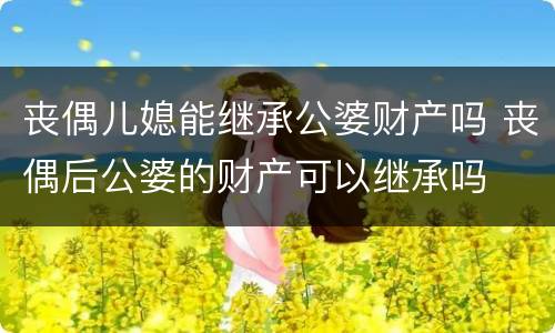 丧偶儿媳能继承公婆财产吗 丧偶后公婆的财产可以继承吗