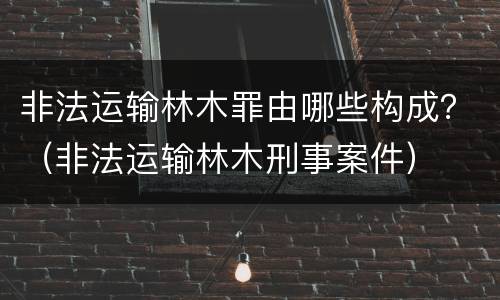 非法运输林木罪由哪些构成？（非法运输林木刑事案件）