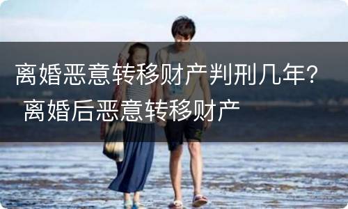离婚恶意转移财产判刑几年？ 离婚后恶意转移财产