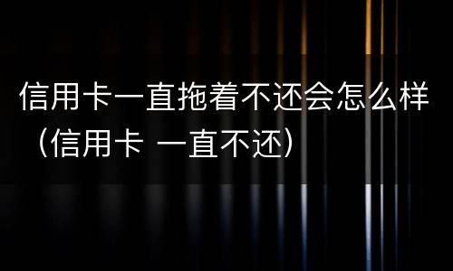 信用卡一直拖着不还会怎么样（信用卡 一直不还）