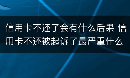 信用卡不还了会有什么后果 信用卡不还被起诉了最严重什么后果