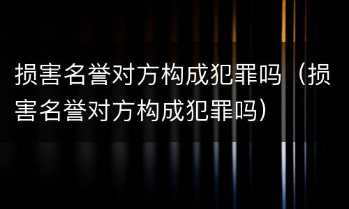 损害名誉对方构成犯罪吗（损害名誉对方构成犯罪吗）