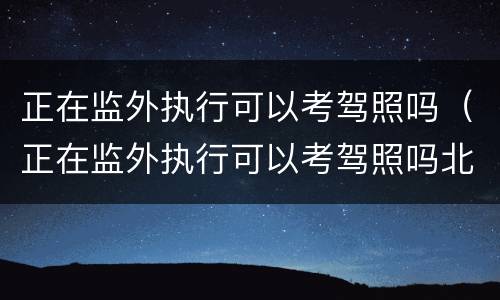 正在监外执行可以考驾照吗（正在监外执行可以考驾照吗北京）
