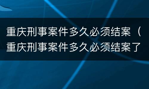 重庆刑事案件多久必须结案（重庆刑事案件多久必须结案了）
